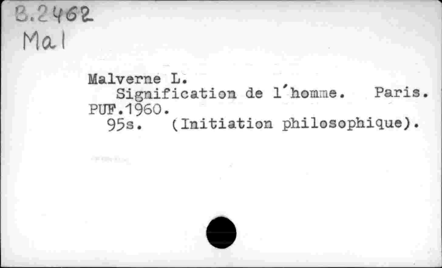 ﻿3.2Q62.
Mal
Malverne L.	t
Signification de 1 homme. Paris.
PUF.I960.
95s. (Initiation philosophique).